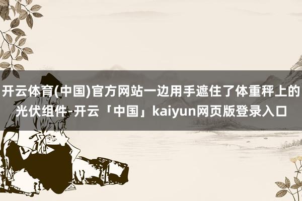 开云体育(中国)官方网站一边用手遮住了体重秤上的光伏组件-开云「中国」kaiyun网页版登录入口