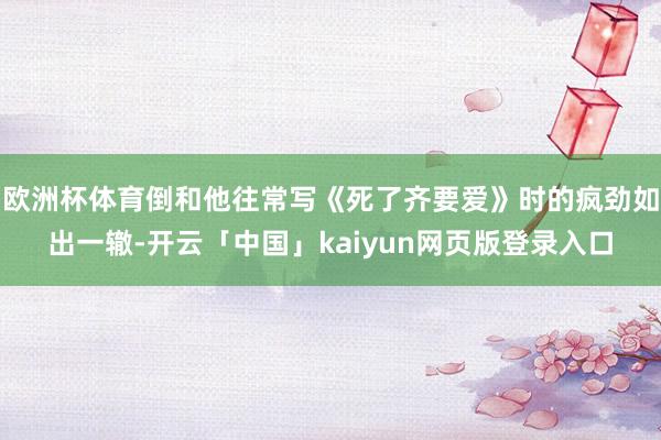 欧洲杯体育倒和他往常写《死了齐要爱》时的疯劲如出一辙-开云「中国」kaiyun网页版登录入口