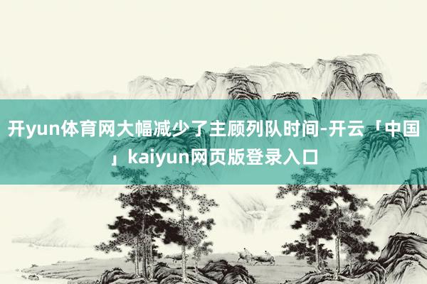 开yun体育网大幅减少了主顾列队时间-开云「中国」kaiyun网页版登录入口