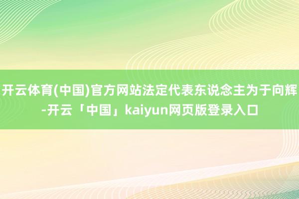 开云体育(中国)官方网站法定代表东说念主为于向辉-开云「中国」kaiyun网页版登录入口