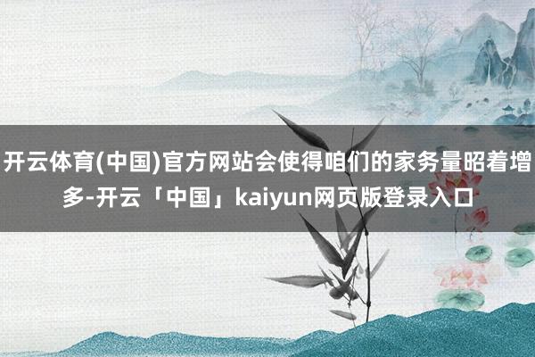 开云体育(中国)官方网站会使得咱们的家务量昭着增多-开云「中国」kaiyun网页版登录入口