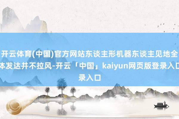 开云体育(中国)官方网站东谈主形机器东谈主见地全体发达并不拉风-开云「中国」kaiyun网页版登录入口