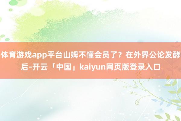 体育游戏app平台山姆不懂会员了？在外界公论发酵后-开云「中国」kaiyun网页版登录入口