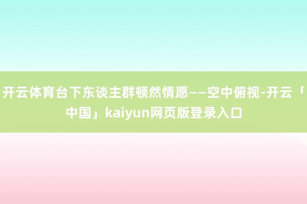 开云体育台下东谈主群顿然情愿——空中俯视-开云「中国」kaiyun网页版登录入口