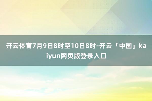 开云体育7月9日8时至10日8时-开云「中国」kaiyun网页版登录入口