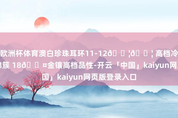 欧洲杯体育澳白珍珠耳环11-12𝐦𝐦 高档冷艳明后花团锦簇 18𝐤金镶高档品性-开云「中国」kaiyun网页版登录入口