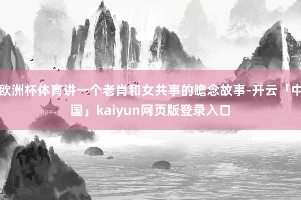 欧洲杯体育讲一个老肖和女共事的瞻念故事-开云「中国」kaiyun网页版登录入口