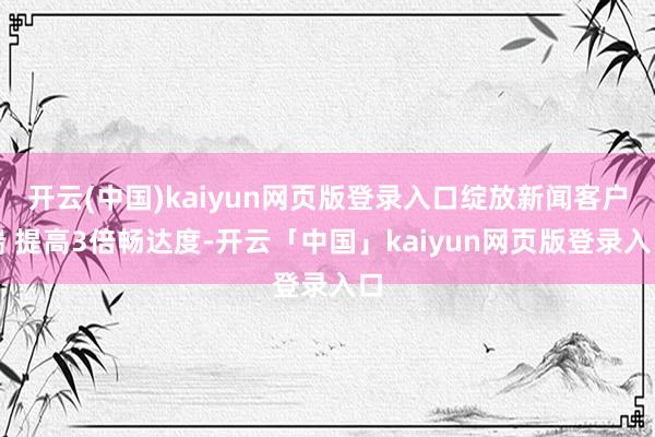 开云(中国)kaiyun网页版登录入口绽放新闻客户端 提高3倍畅达度-开云「中国」kaiyun网页版登录入口
