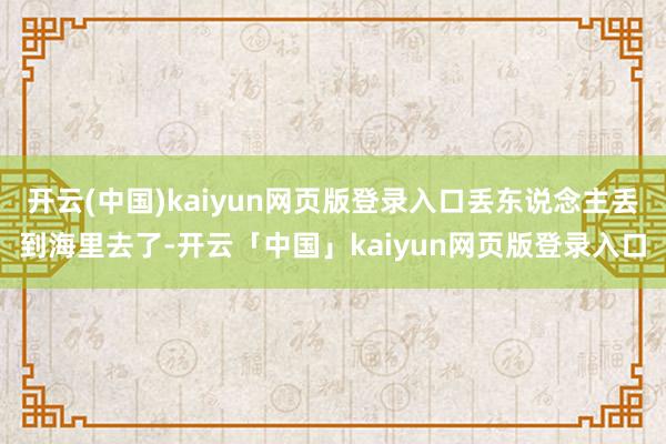 开云(中国)kaiyun网页版登录入口丢东说念主丢到海里去了-开云「中国」kaiyun网页版登录入口