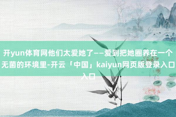 开yun体育网他们太爱她了——爱到把她圈养在一个无菌的环境里-开云「中国」kaiyun网页版登录入口