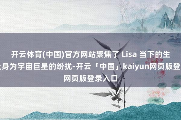 开云体育(中国)官方网站聚焦了 Lisa 当下的生计以及身为宇宙巨星的纷扰-开云「中国」kaiyun网页版登录入口