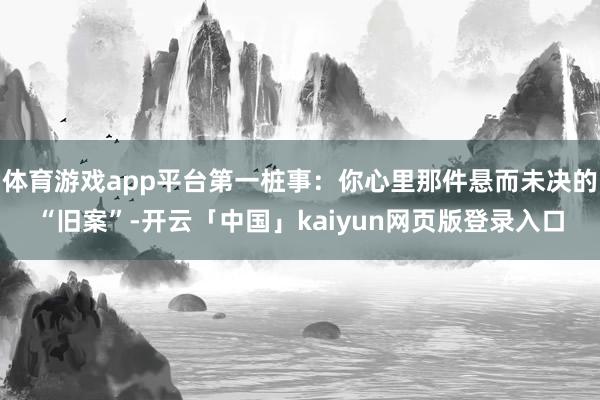 体育游戏app平台第一桩事：你心里那件悬而未决的“旧案”-开云「中国」kaiyun网页版登录入口