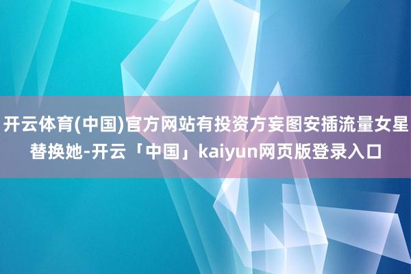 开云体育(中国)官方网站有投资方妄图安插流量女星替换她-开云「中国」kaiyun网页版登录入口