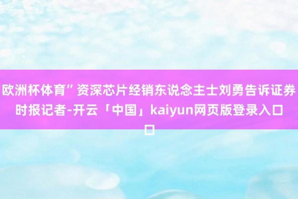 欧洲杯体育”资深芯片经销东说念主士刘勇告诉证券时报记者-开云「中国」kaiyun网页版登录入口