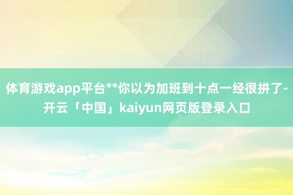 体育游戏app平台**你以为加班到十点一经很拼了-开云「中国」kaiyun网页版登录入口