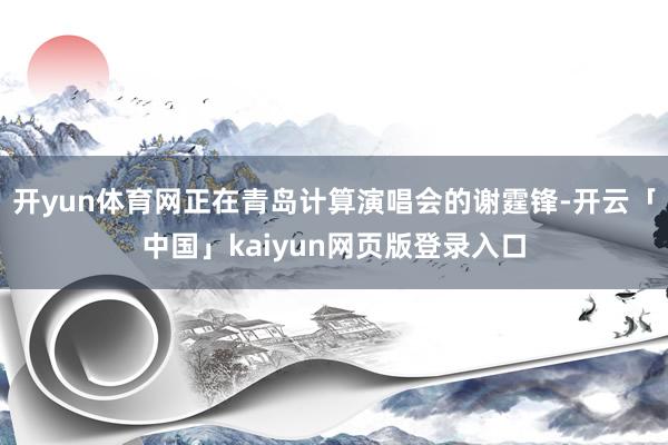 开yun体育网正在青岛计算演唱会的谢霆锋-开云「中国」kaiyun网页版登录入口