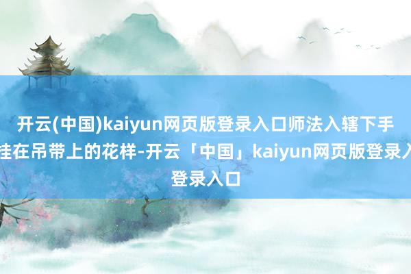 开云(中国)kaiyun网页版登录入口师法入辖下手臂挂在吊带上的花样-开云「中国」kaiyun网页版登录入口