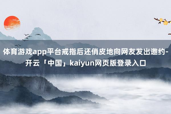体育游戏app平台戒指后还俏皮地向网友发出邀约-开云「中国」kaiyun网页版登录入口