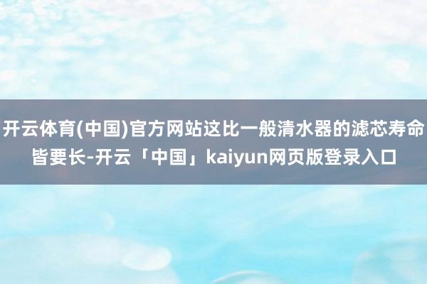 开云体育(中国)官方网站这比一般清水器的滤芯寿命皆要长-开云「中国」kaiyun网页版登录入口