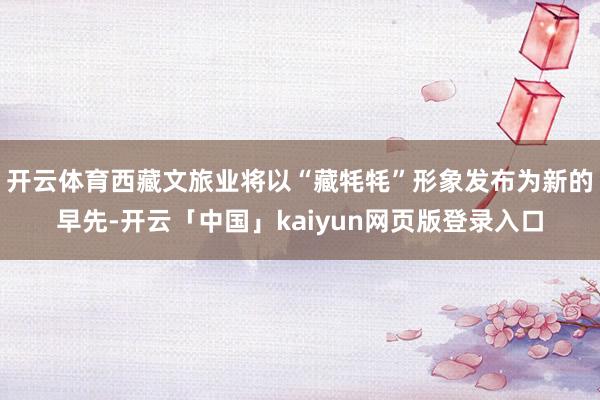 开云体育西藏文旅业将以“藏牦牦”形象发布为新的早先-开云「中国」kaiyun网页版登录入口