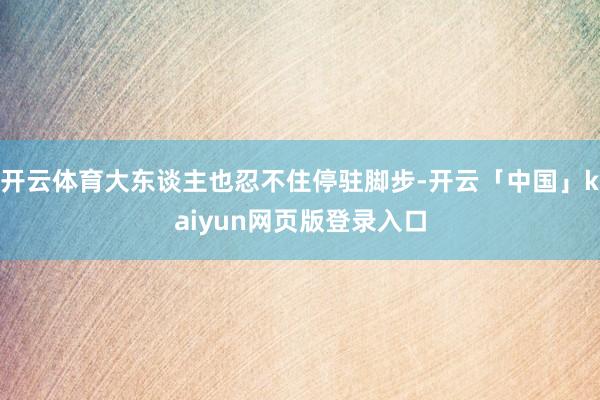 开云体育大东谈主也忍不住停驻脚步-开云「中国」kaiyun网页版登录入口
