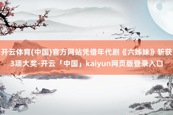 开云体育(中国)官方网站凭借年代剧《六姊妹》斩获3项大奖-开云「中国」kaiyun网页版登录入口
