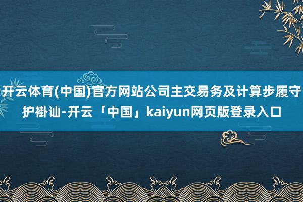开云体育(中国)官方网站公司主交易务及计算步履守护褂讪-开云「中国」kaiyun网页版登录入口