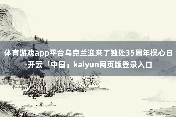 体育游戏app平台乌克兰迎来了独处35周年操心日-开云「中国」kaiyun网页版登录入口