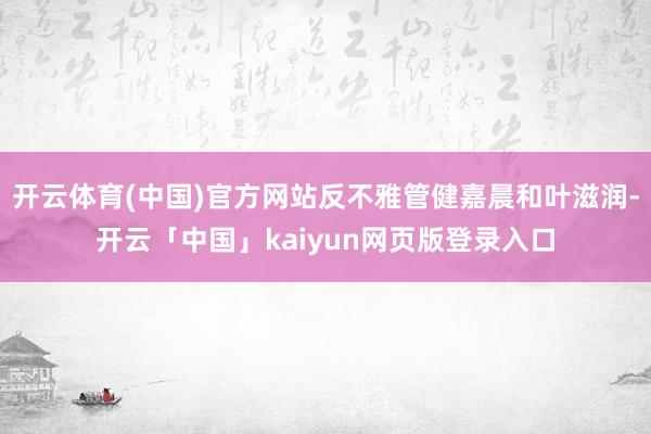 开云体育(中国)官方网站反不雅管健嘉晨和叶滋润-开云「中国」kaiyun网页版登录入口