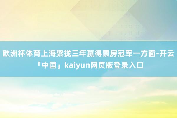 欧洲杯体育上海聚拢三年赢得票房冠军一方面-开云「中国」kaiyun网页版登录入口