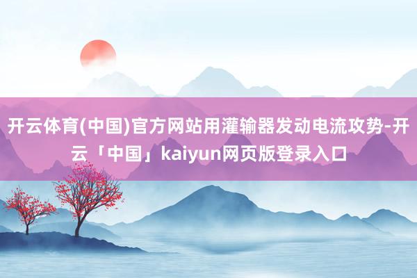 开云体育(中国)官方网站用灌输器发动电流攻势-开云「中国」kaiyun网页版登录入口