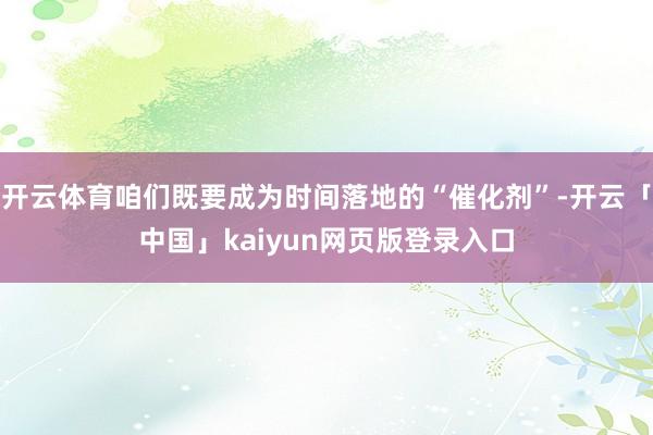 开云体育咱们既要成为时间落地的“催化剂”-开云「中国」kaiyun网页版登录入口