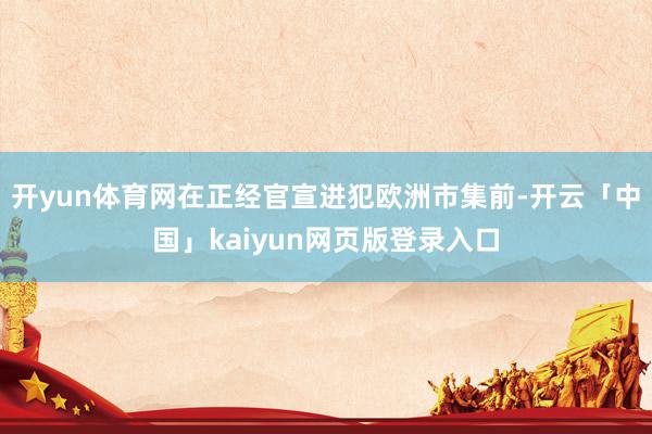 开yun体育网在正经官宣进犯欧洲市集前-开云「中国」kaiyun网页版登录入口