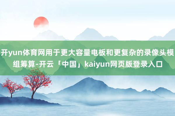 开yun体育网用于更大容量电板和更复杂的录像头模组筹算-开云「中国」kaiyun网页版登录入口