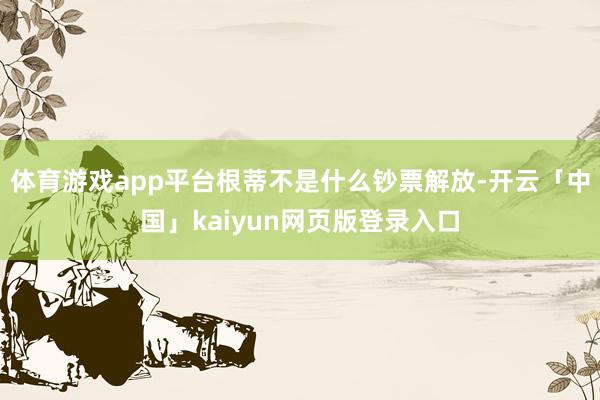 体育游戏app平台根蒂不是什么钞票解放-开云「中国」kaiyun网页版登录入口