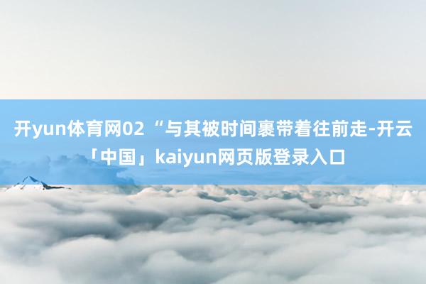 开yun体育网02 “与其被时间裹带着往前走-开云「中国」kaiyun网页版登录入口