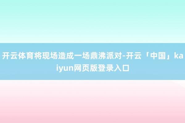 开云体育将现场造成一场鼎沸派对-开云「中国」kaiyun网页版登录入口