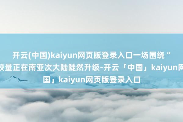 开云(中国)kaiyun网页版登录入口一场围绕“生命之源”的较量正在南亚次大陆陡然升级-开云「中国」kaiyun网页版登录入口