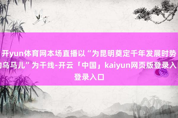 开yun体育网本场直播以“为昆明奠定千年发展时势的乌马儿”为干线-开云「中国」kaiyun网页版登录入口
