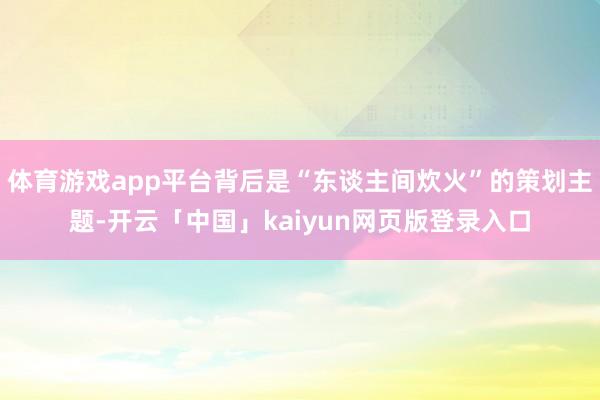 体育游戏app平台背后是“东谈主间炊火”的策划主题-开云「中国」kaiyun网页版登录入口