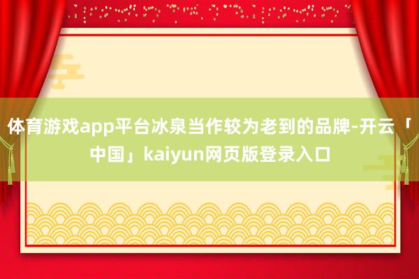 体育游戏app平台冰泉当作较为老到的品牌-开云「中国」kaiyun网页版登录入口