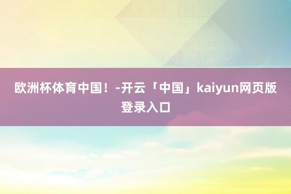 欧洲杯体育中国！-开云「中国」kaiyun网页版登录入口