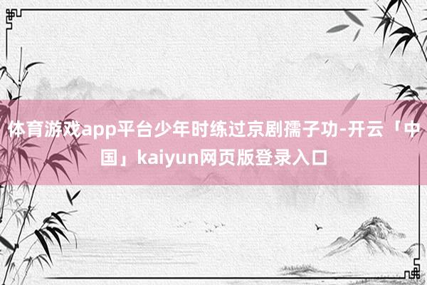 体育游戏app平台少年时练过京剧孺子功-开云「中国」kaiyun网页版登录入口