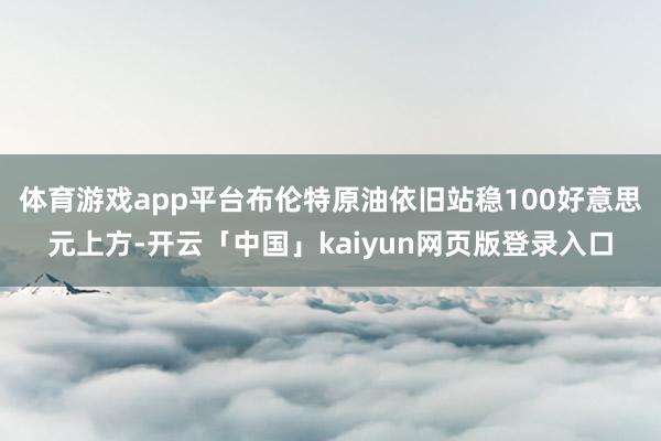 体育游戏app平台布伦特原油依旧站稳100好意思元上方-开云「中国」kaiyun网页版登录入口