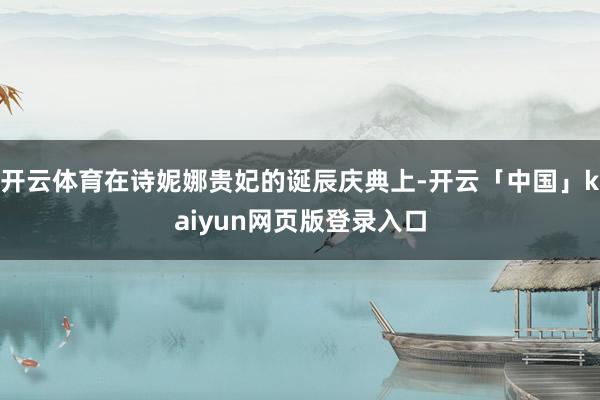 开云体育在诗妮娜贵妃的诞辰庆典上-开云「中国」kaiyun网页版登录入口