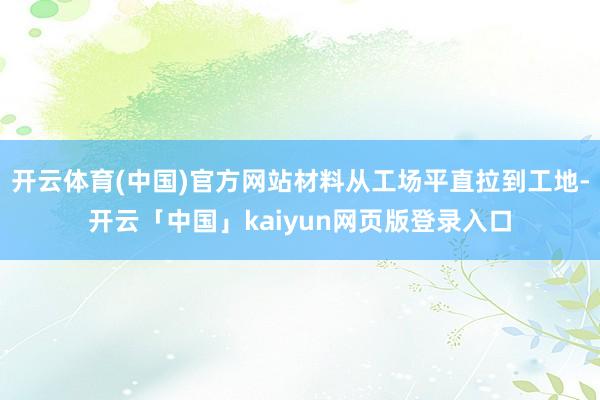开云体育(中国)官方网站材料从工场平直拉到工地-开云「中国」kaiyun网页版登录入口
