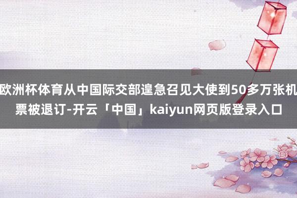 欧洲杯体育从中国际交部遑急召见大使到50多万张机票被退订-开云「中国」kaiyun网页版登录入口