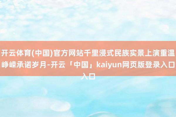 开云体育(中国)官方网站千里浸式民族实景上演重温峥嵘承诺岁月-开云「中国」kaiyun网页版登录入口