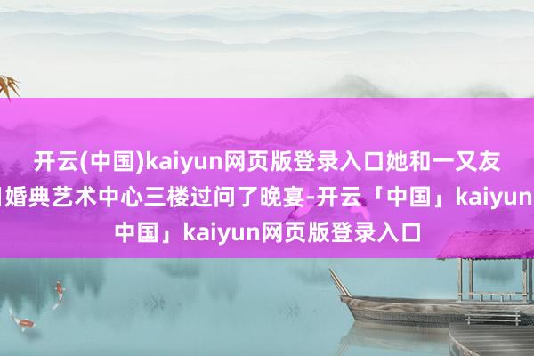 开云(中国)kaiyun网页版登录入口她和一又友在佛山花开嫁日婚典艺术中心三楼过问了晚宴-开云「中国」kaiyun网页版登录入口