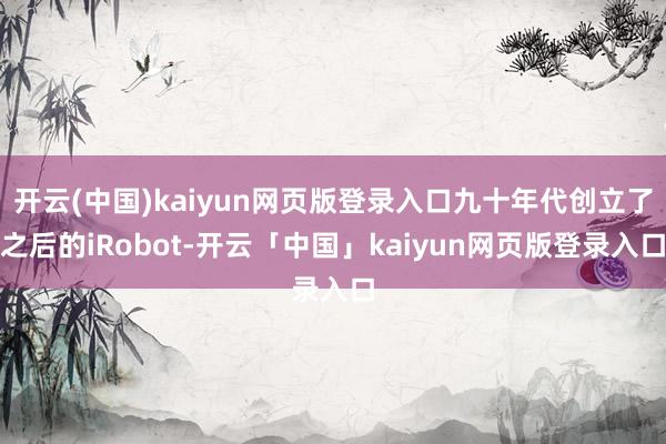 开云(中国)kaiyun网页版登录入口九十年代创立了之后的iRobot-开云「中国」kaiyun网页版登录入口